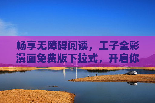 畅享无障碍阅读，工子全彩漫画免费版下拉式，开启你的漫画新世界