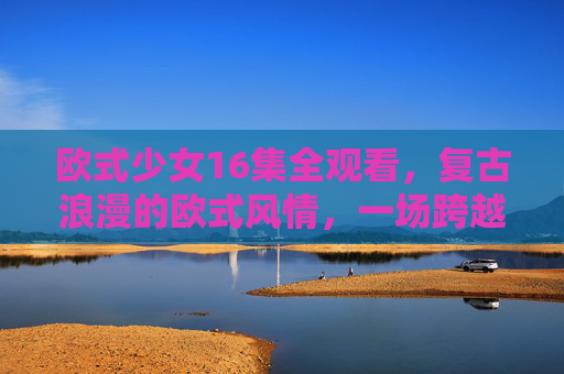 欧式少女16集全观看，复古浪漫的欧式风情，一场跨越时空的少女成长与蜕变