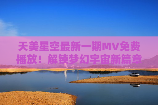 天美星空最新一期MV免费播放！解锁梦幻宇宙新篇章，带你沉浸式体验星空魅力