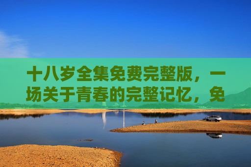 十八岁全集免费完整版，一场关于青春的完整记忆，免费重温那些年的懵懂与热血