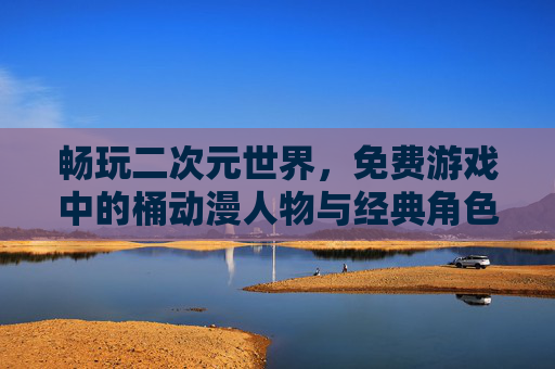 畅玩二次元世界，免费游戏中的桶动漫人物与经典角色体验