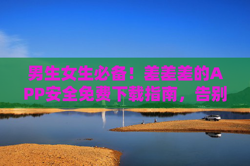男生女生必备！差差差的APP安全免费下载指南，告别广告与风险！