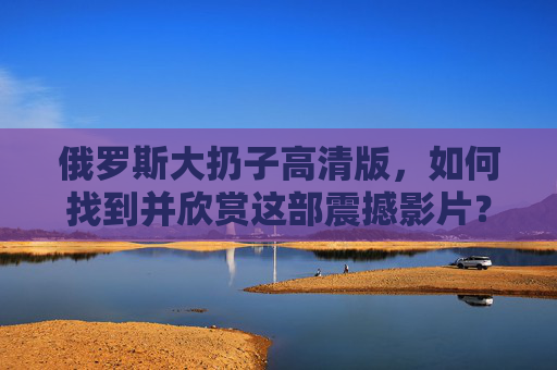 俄罗斯大扔子高清版，如何找到并欣赏这部震撼影片？
