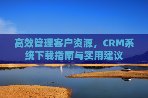 高效管理客户资源，CRM系统下载指南与实用建议