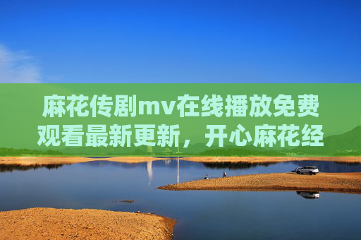 麻花传剧mv在线播放免费观看最新更新，开心麻花经典喜剧的免费观看指南与最新剧集解析