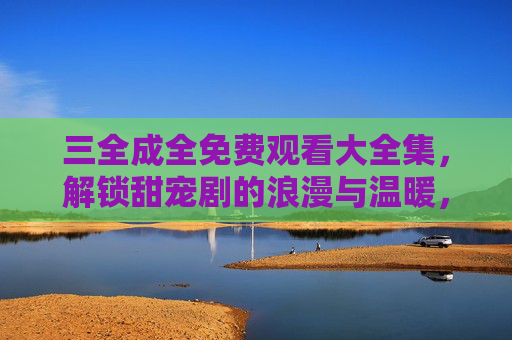 三全成全免费观看大全集，解锁甜宠剧的浪漫与温暖，尽在免费资源库