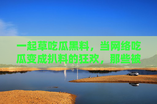 一起草吃瓜黑料，当网络吃瓜变成扒料的狂欢，那些被扒出的黑料如何搅动舆论场？