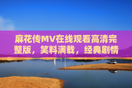 麻花传MV在线观看高清完整版，笑料满载，经典剧情一秒回放