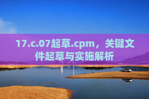 17.c.07起草.cpm，关键文件起草与实施解析