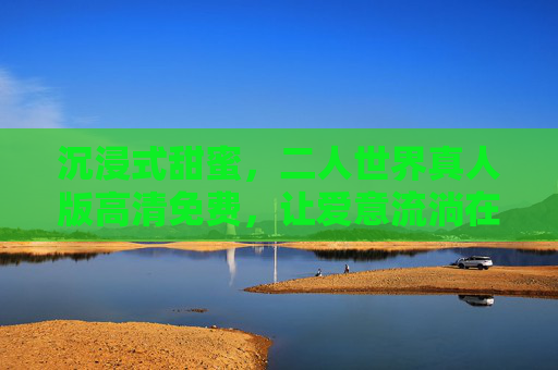 沉浸式甜蜜，二人世界真人版高清免费，让爱意流淌在每一个像素里