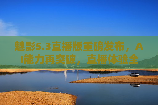 魅影5.3直播版重磅发布，AI能力再突破，直播体验全面焕新