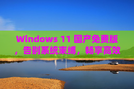 Windows 11 国产免费版，告别系统束缚，畅享高效国产系统的便捷与安全