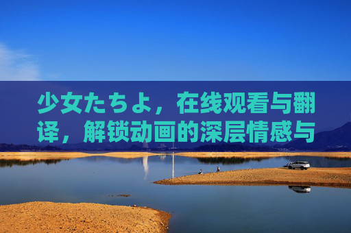 少女たちよ，在线观看与翻译，解锁动画的深层情感与故事