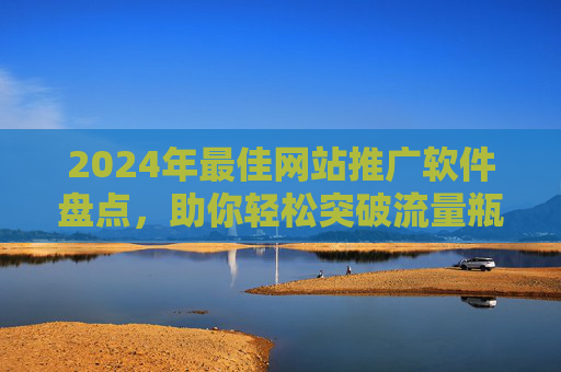 2024年最佳网站推广软件盘点，助你轻松突破流量瓶颈，提升转化率