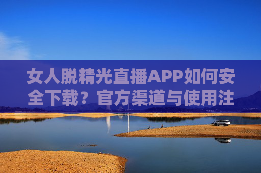 女人脱精光直播APP如何安全下载？官方渠道与使用注意事项全解析