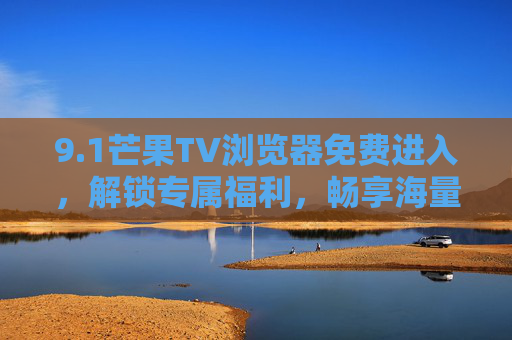 9.1芒果TV浏览器免费进入，解锁专属福利，畅享海量影视内容，操作步骤全解析