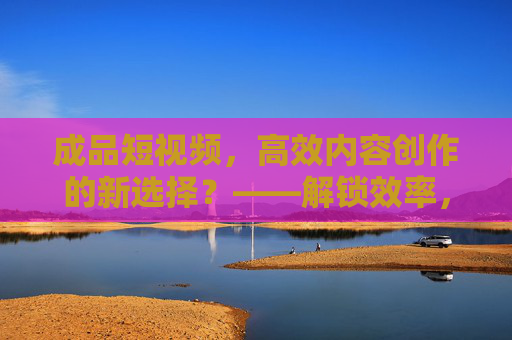 成品短视频，高效内容创作的新选择？——解锁效率，让内容生产更轻松