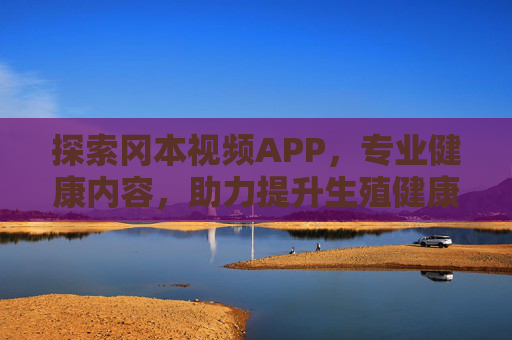 探索冈本视频APP，专业健康内容，助力提升生殖健康认知与生活品质