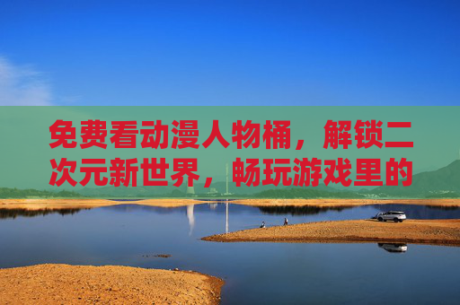免费看动漫人物桶，解锁二次元新世界，畅玩游戏里的无限可能