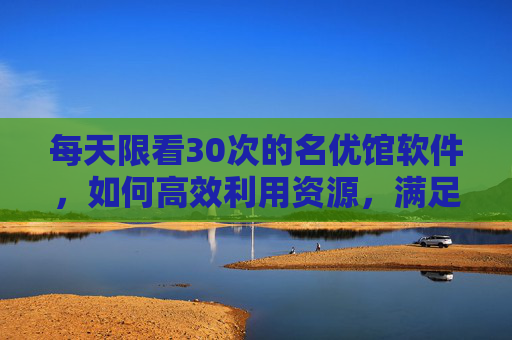 每天限看30次的名优馆软件，如何高效利用资源，满足你的追剧需求？