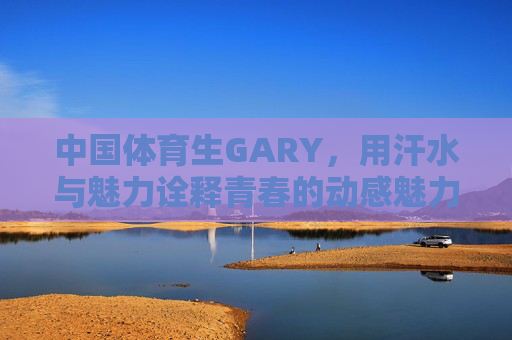 中国体育生GARY，用汗水与魅力诠释青春的动感魅力——他的视频里，每一个镜头都充满力量与阳光
