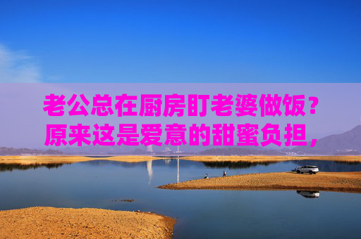 老公总在厨房盯老婆做饭？原来这是爱意的甜蜜负担，学会这些，让幸福加倍