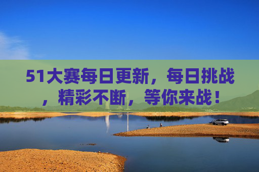51大赛每日更新，每日挑战，精彩不断，等你来战！
