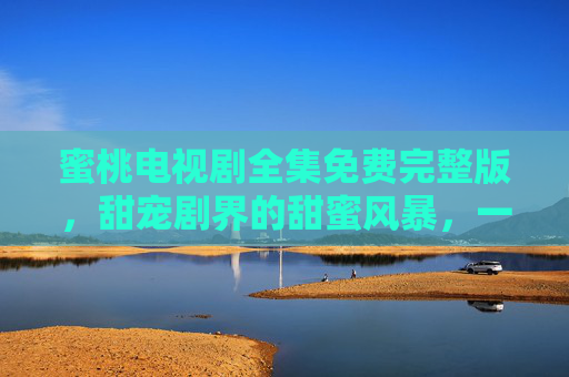 蜜桃电视剧全集免费完整版，甜宠剧界的甜蜜风暴，一键解锁浪漫与欢乐，无需等待，尽享精彩