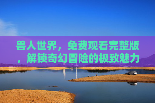 兽人世界，免费观看完整版，解锁奇幻冒险的极致魅力与免费观看的便捷体验