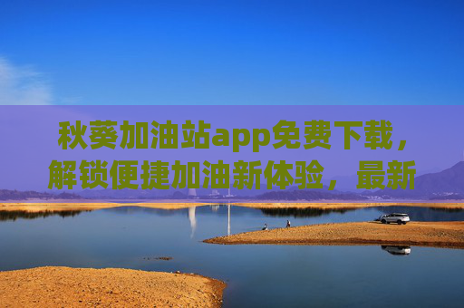 秋葵加油站app免费下载，解锁便捷加油新体验，最新版本功能全面升级