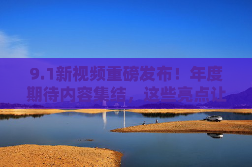 9.1新视频重磅发布！年度期待内容集结，这些亮点让你热血沸腾