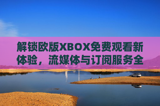 解锁欧版XBOX免费观看新体验，流媒体与订阅服务全解析