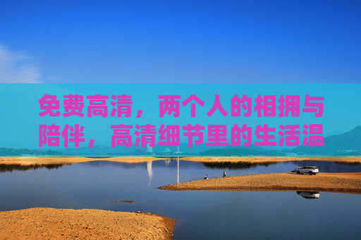 免费高清，两个人的相拥与陪伴，高清细节里的生活温暖与情感共鸣