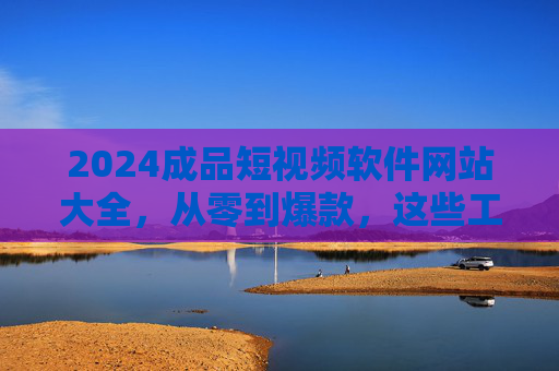2024成品短视频软件网站大全，从零到爆款，这些工具助你轻松制作优质短视频