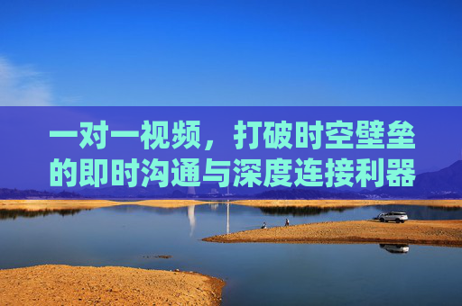 一对一视频，打破时空壁垒的即时沟通与深度连接利器