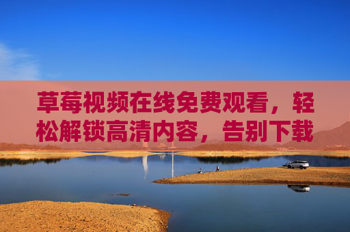 草莓视频在线免费观看，轻松解锁高清内容，告别下载烦恼，尽享便捷观影体验