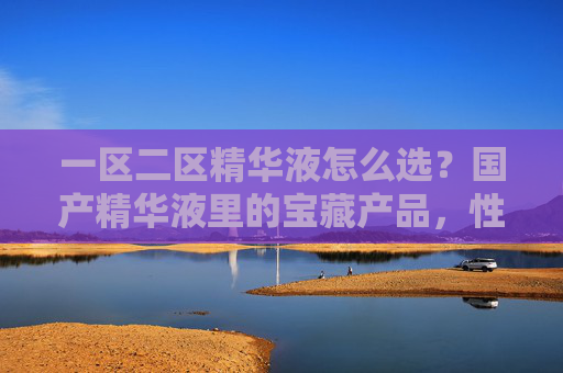 一区二区精华液怎么选？国产精华液里的宝藏产品，性价比与效果双在线