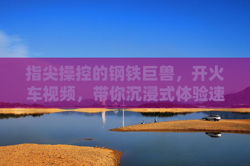 指尖操控的钢铁巨兽，开火车视频，带你沉浸式体验速度与激情的模拟之旅