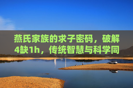 燕氏家族的求子密码，破解4缺1h，传统智慧与科学同行，圆圆满满迎新生命