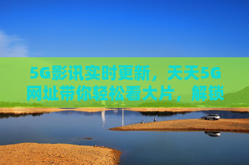 5G影讯实时更新，天天5G网址带你轻松看大片，解锁观影新体验