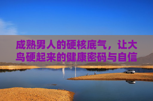 成熟男人的硬核底气，让大鸟硬起来的健康密码与自信滋养