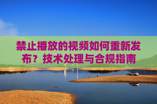 禁止播放的视频如何重新发布？技术处理与合规指南