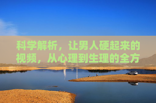 科学解析，让男人硬起来的视频，从心理到生理的全方位健康指南