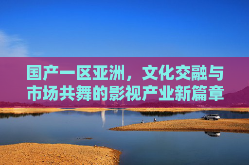 国产一区亚洲，文化交融与市场共舞的影视产业新篇章