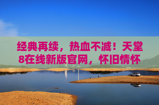 经典再续，热血不减！天堂8在线新版官网，怀旧情怀与全新体验的完美融合