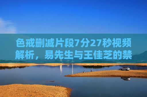 色戒删减片段7分27秒视频解析，易先生与王佳芝的禁忌之恋如何更添人性张力？