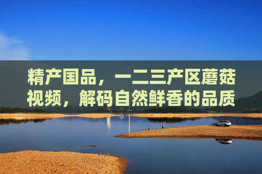 精产国品，一二三产区蘑菇视频，解码自然鲜香的品质密码