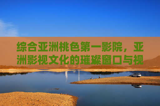 综合亚洲桃色第一影院，亚洲影视文化的璀璨窗口与视听享受的标杆