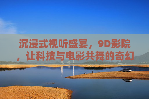 沉浸式视听盛宴，9D影院，让科技与电影共舞的奇幻之旅