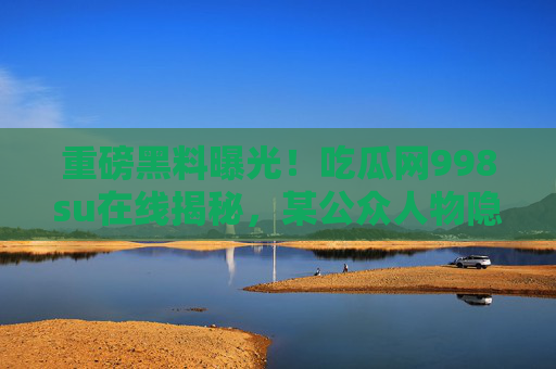 重磅黑料曝光！吃瓜网998su在线揭秘，某公众人物隐藏的丑闻内幕，全网炸锅！